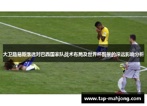 大卫路易斯落选对巴西国家队战术布局及世界杯前景的深远影响分析