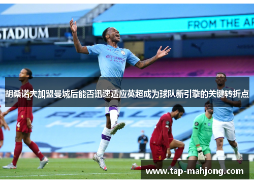 胡桑诺夫加盟曼城后能否迅速适应英超成为球队新引擎的关键转折点 胡桑诺夫加盟曼城后能否迅速适应英超成为球队新引擎的关键转折点