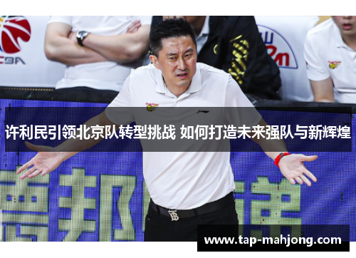 许利民引领北京队转型挑战 如何打造未来强队与新辉煌 许利民引领北京队转型挑战 如何打造未来强队与新辉煌