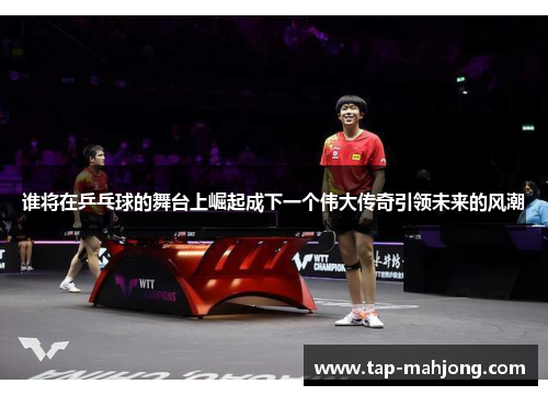 谁将在乒乓球的舞台上崛起成下一个伟大传奇引领未来的风潮 谁将在乒乓球的舞台上崛起成下一个伟大传奇引领未来的风潮