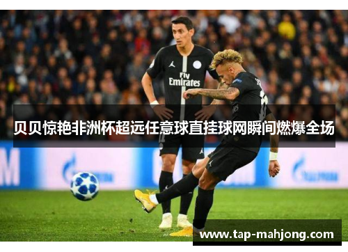 贝贝惊艳非洲杯超远任意球直挂球网瞬间燃爆全场